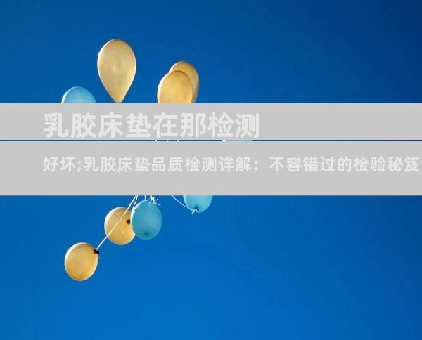 乳胶床垫在那检测好坏;乳胶床垫品质检测详解：不容错过的检验秘笈