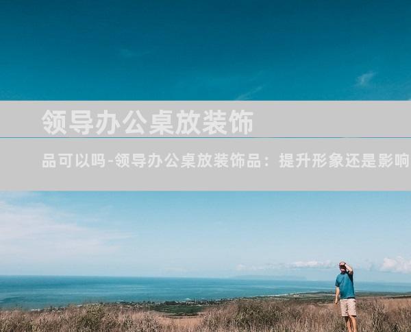领导办公桌放装饰品可以吗-领导办公桌放装饰品：提升形象还是影响工作？