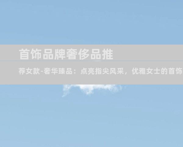 首饰品牌奢侈品推荐女款-奢华臻品：点亮指尖风采，优雅女士的首饰宝典