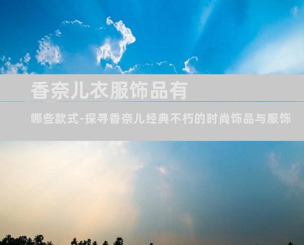 香奈儿衣服饰品有哪些款式-探寻香奈儿经典不朽的时尚饰品与服饰