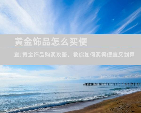 黄金饰品怎么买便宜;黄金饰品购买攻略，教你如何买得便宜又划算