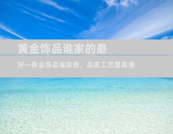 黄金饰品谁家的最好—黄金饰品谁家傲，品质工艺显高潮